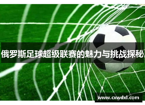 俄罗斯足球超级联赛的魅力与挑战探秘 俄罗斯足球超级联赛的魅力与挑战探秘