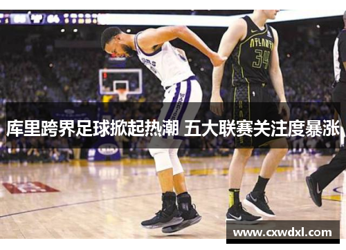 库里跨界足球掀起热潮 五大联赛关注度暴涨 库里跨界足球掀起热潮 五大联赛关注度暴涨